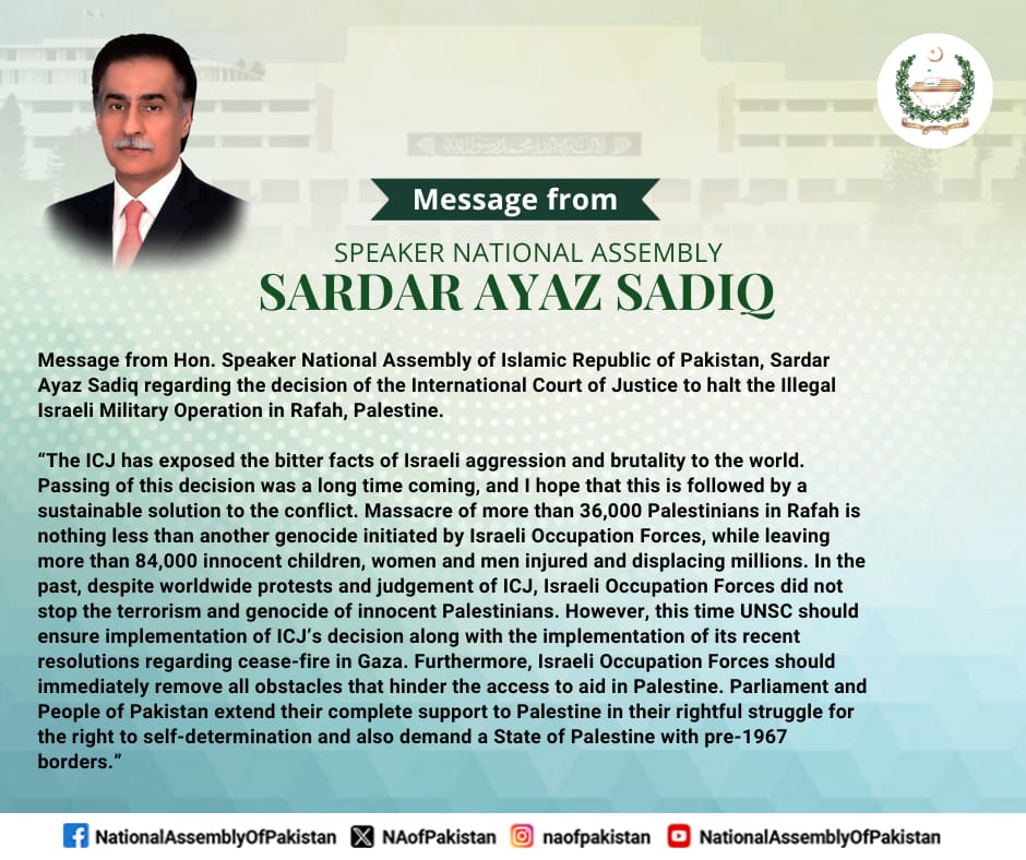 Message from Hon. Speaker National Assembly of Islamic Republic of Pakistan, Sardar Ayaz Sadiq regarding the decision of the International Court of Justice to halt the Illegal Israeli Military Operation in Rafah, Palestine. “The ICJ has exposed the bitter facts of Israeli