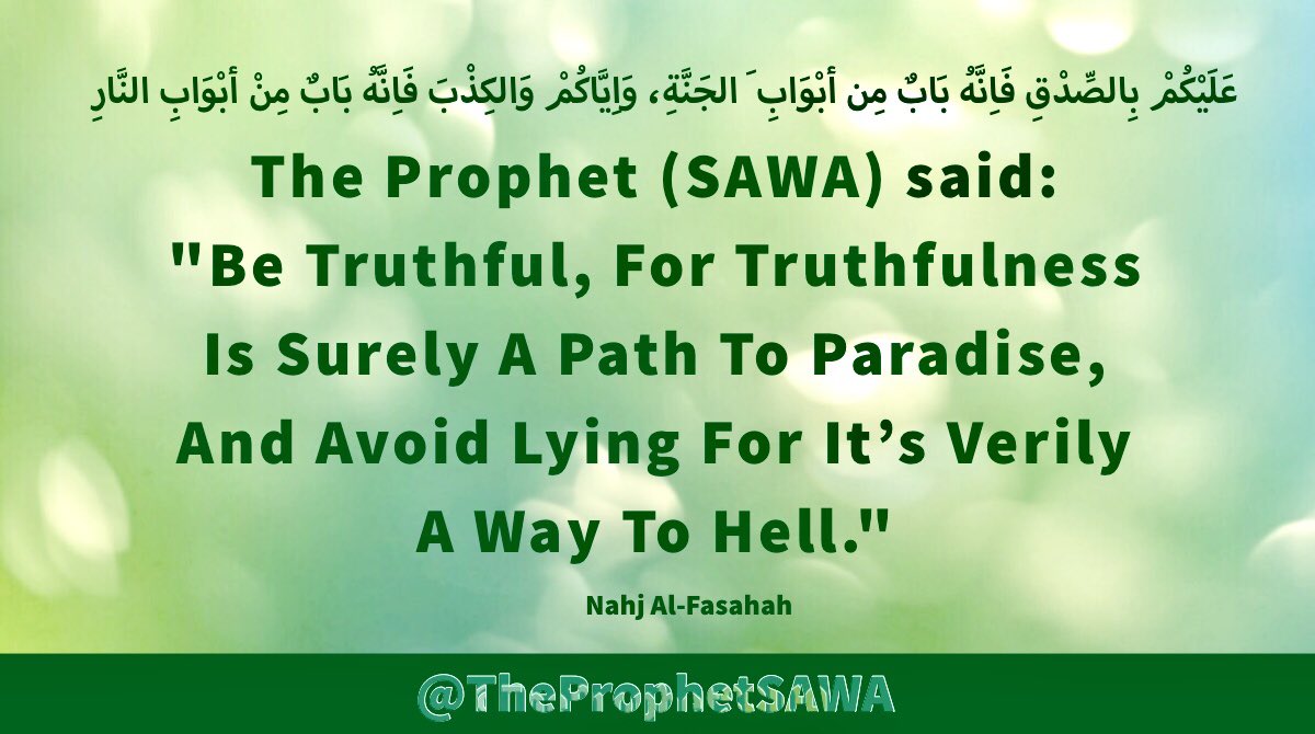 #HolyProphet (SAWA) said:

'Be Truthful, For Truthfulness 
Is Surely A Path To Paradise, 
And Avoid Lying For It’s Verily 
A Way To Hell.'

#ProphetMohammad #Rasulullah 
#ProphetMuhammad #AhlulBayt