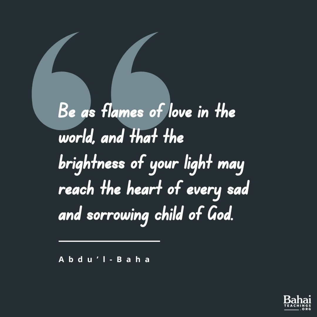 Be as flames of love in the world, and that the brightness of your light and the warmth of your affection may reach the heart of every sad and sorrowing child of God. - #AbdulBaha #Bahai #Spirituality #Kindness #Love (Paris Talks)