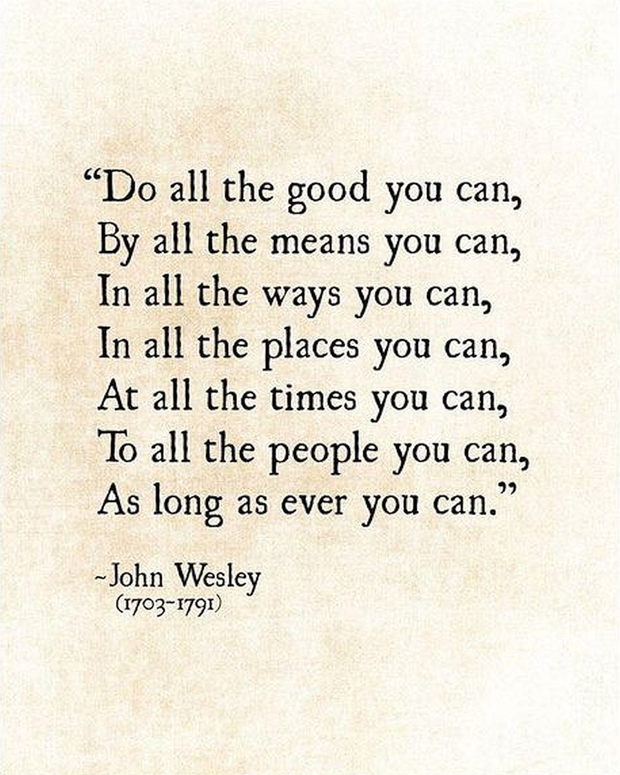 'Do all the good you can, By all the means you can, In all the ways you can, In all the places you can, At all the times you can, To all the people you can, As long as ever you can.' -John Wesley (1703-1791)