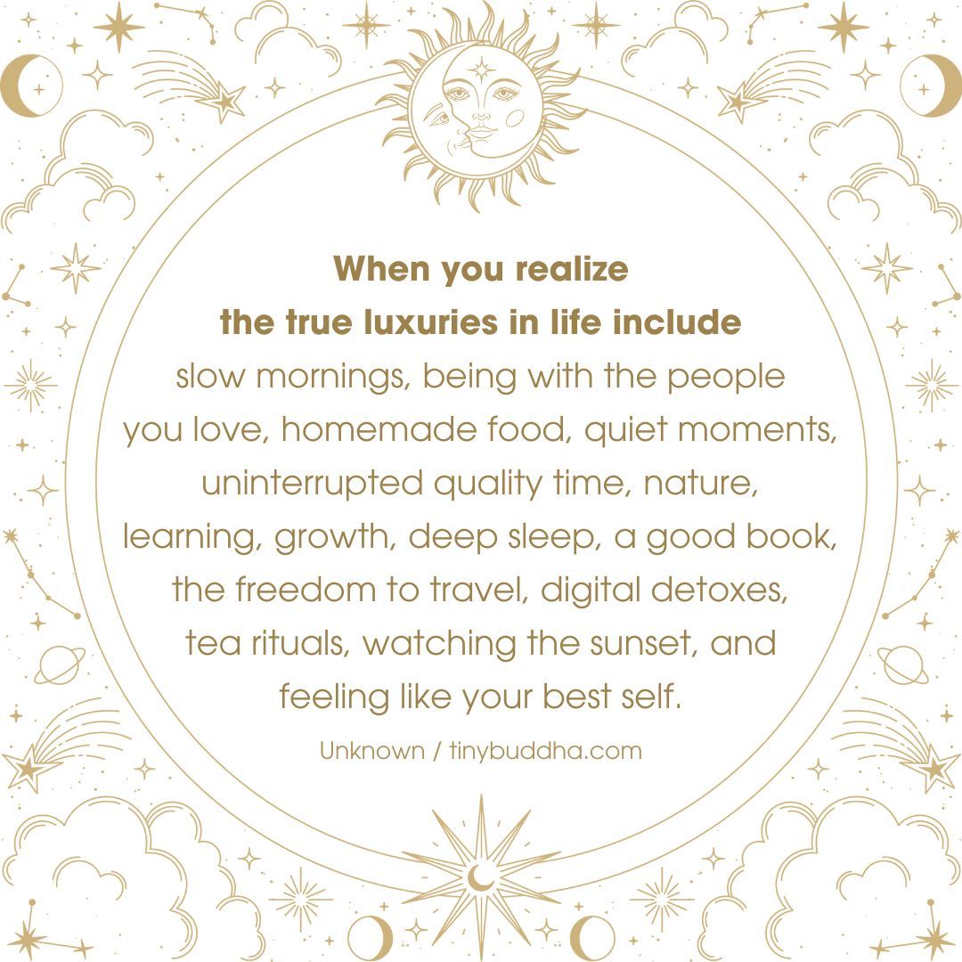 The true luxuries in life include slow mornings, being with the people you love, homemade food, quiet moments, uninterrupted quality time, nature, learning, growth, deep sleep, a good book, the freedom to travel, digital detoxes, tea rituals, watching the sunset...