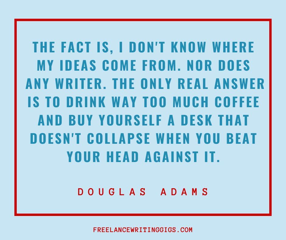 The fact is, I don't know where my ideas come from. Nor does any writer. The only real answer is to drink way too much coffee and buy yourself a desk that doesn't collapse when you beat your head against it. —Douglas Adams #writingquotes #writerquotes #quotesforwriters