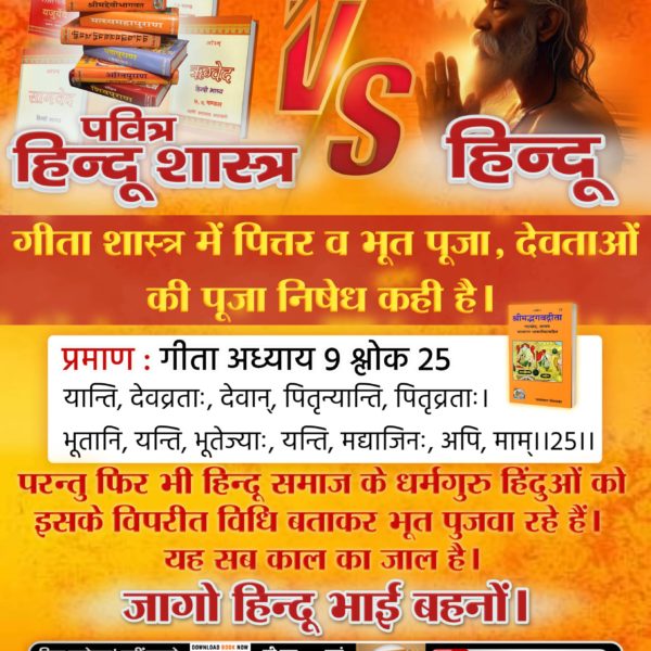 #HolyHinduScriptures_Vs_Hindu
गीता शास्त्र में पित्तर व भूत पूजा, देवताओं की पूजा निषेध कही है। 
प्रमाण : गीता अध्याय 9 श्लोक 25
यान्ति, देवव्रताः, देवान्, पितृन्यान्ति, पितृव्रताः।
भूतानि, यन्ति, भूतेज्याः, यन्ति, मद्याजिनः, अपि, माम्।।25।।

Sant Rampal Ji Maharaj