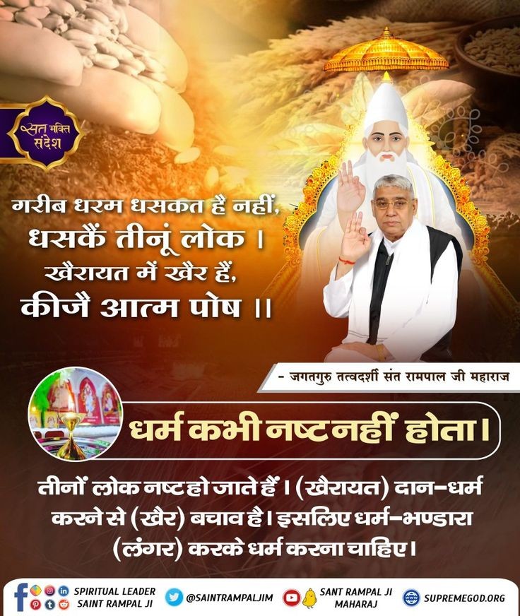 #GodMorningSunday
गरीब
धरम धसकत है नहीं, धसकें तीनूं लोक।
खैरायत में खैर हैं, कीजै आत्म पोष।।

धर्म कभी नष्ट नहीं होता।
तीनों लोक नष्ट हो जाते हैं। (खैरायत) दान-धर्म करने से (खैर) बचाव है। इसलिए धर्म-भण्डारा (लंगर) करके धर्म करना चाहिए।
🙇🙇
जगतगुरु तत्वदर्शी संत रामपाल जी महाराज