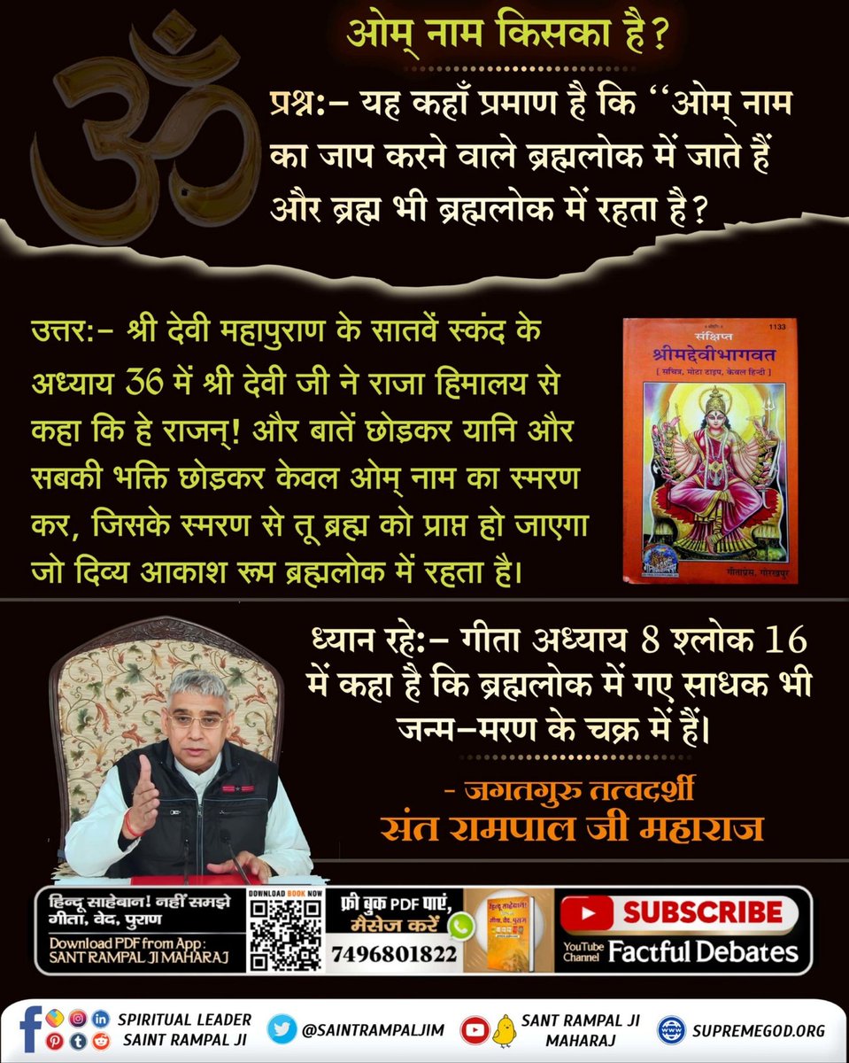 #HolyHinduScriptures_Vs_Hindu
ॐ नाम किसका है?

प्रश्नः - यह कहाँ प्रमाण है कि ओम नाम का जाप करने वाले ब्रह्मलोक में जाते हैं और ब्रह्म भी ब्रह्मलोक में रहता है?

उत्तरः- श्री देवी महापुराण के सातवें स्कंद के अध्याय 36 में श्री देवी जी ने राजा हिमालय से कहा कि हे राजन् !