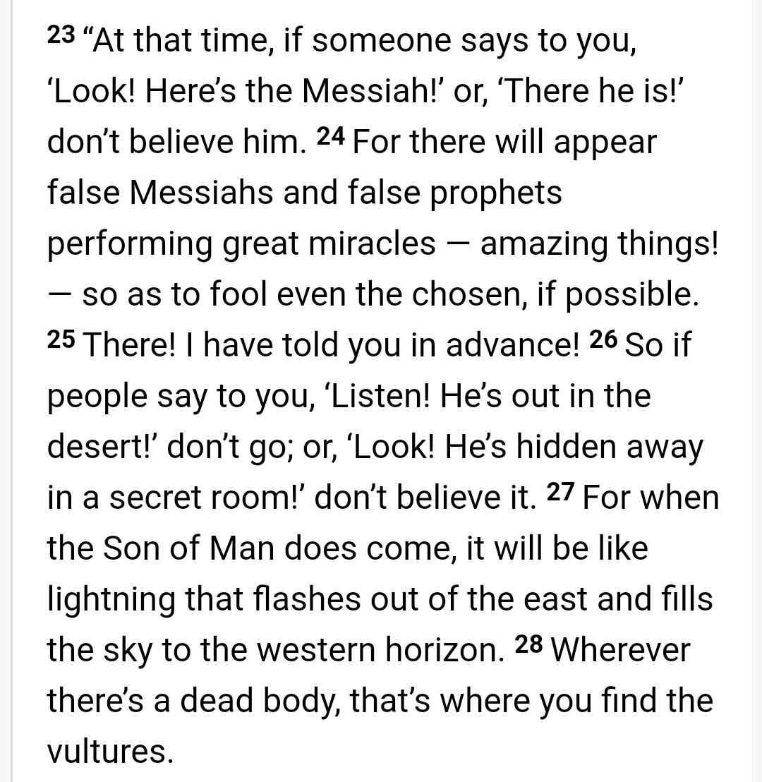 HolyTrinity_Now's tweet image. Matthew 24: 23-28 (KJV, CJB)

Commentary

Don't believe in Saints, Prophets &amp;amp; Messiahs proclaimed by men

Jesus forewarned his Chosen Disciples to not believe in anyone who claimed that they saw Jesus or know where Jesus was. Where there's dead bodies, you will find the vultures