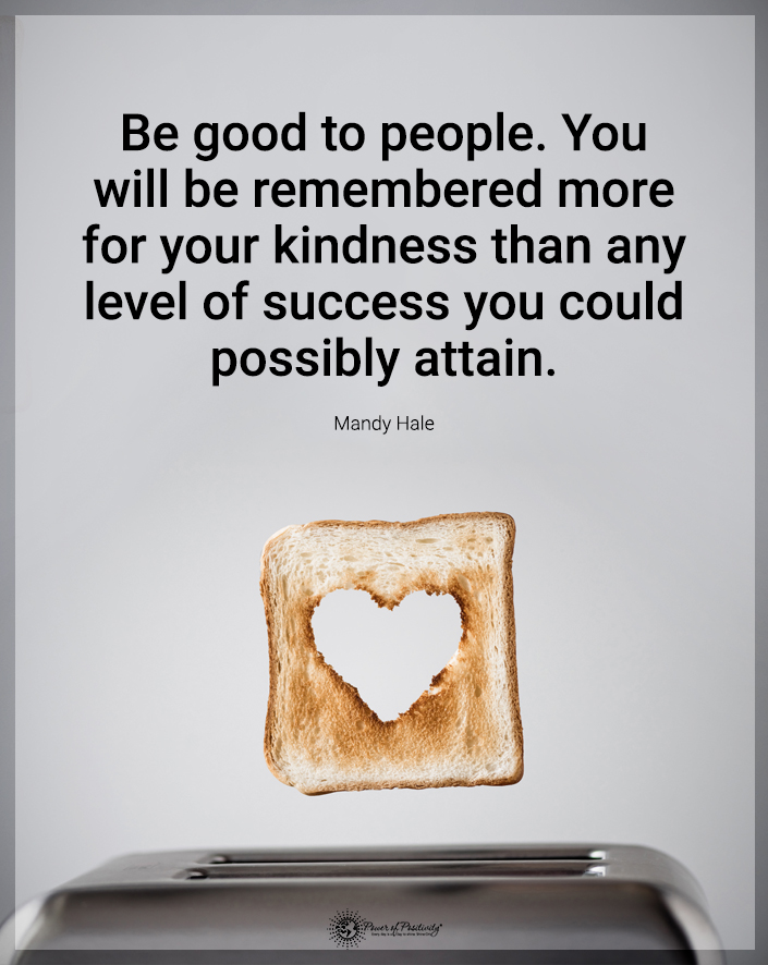 “Be good to people. You will be remembered more for your kindness than any level of success you could possibly attain.”