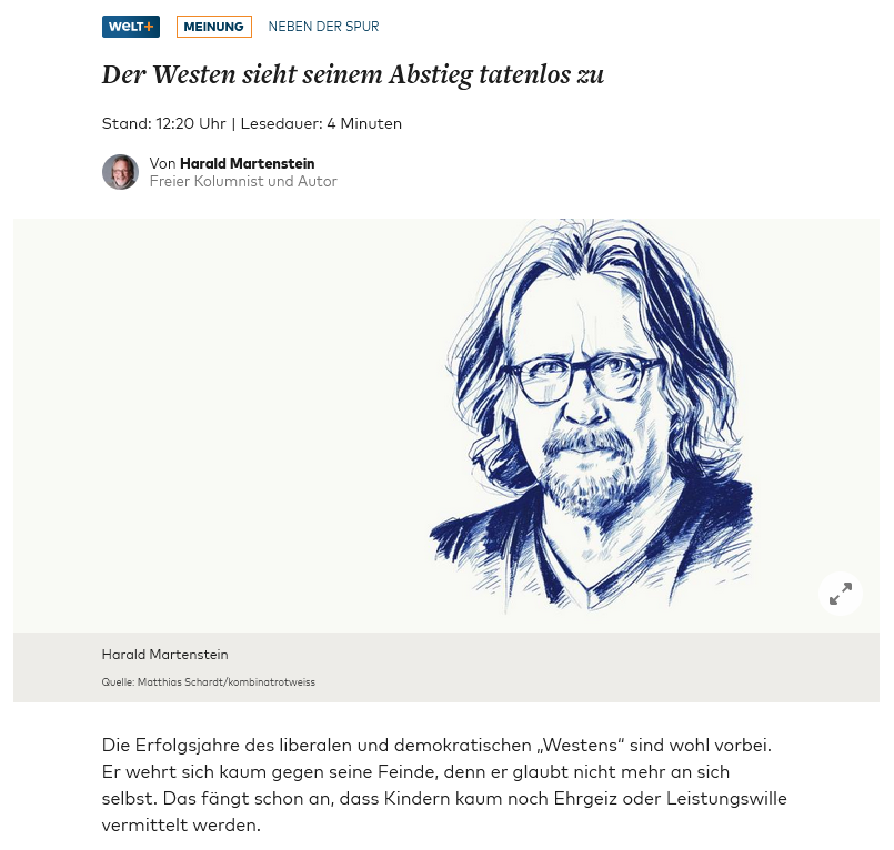 Harald Martenstein in @WELTAMSONNTAG.
⬇️
Die Erfolgsjahre des liberalen und demokratischen „Westens“ sind wohl vorbei. Er wehrt sich kaum gegen seine Feinde, denn er glaubt nicht mehr an sich selbst. Das fängt schon an, dass Kindern kaum noch Ehrgeiz oder Leistungswille