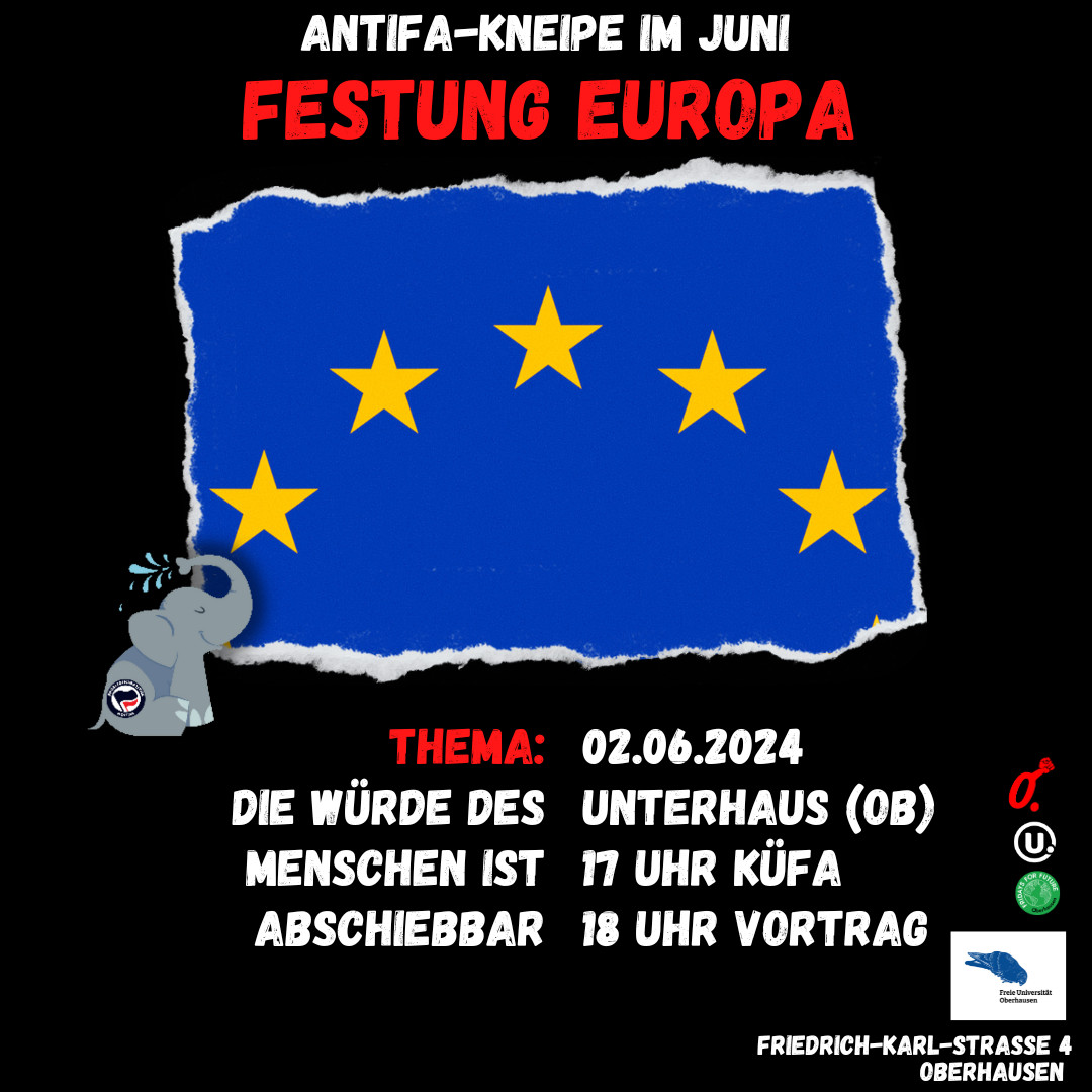 Antifa-Kneipe im Unterhaus

Input – Vernetzung – Küche für Alle

Vortrag am 02. Juni: Festung Europa – Die Würde des Menschen abschiebbar
#Oberhausen #Antifa #nonazis #fckAfD #Seebrücke #Seenotrettung #keinmenschistillegal #leavenoonebehind #FightFortressEurope #Europawahl2024