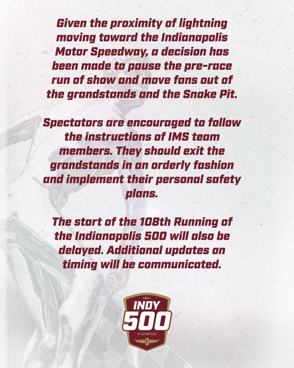 Given the proximity of lightning moving toward the Indianapolis Motor Speedway, a decision has been made to pause the pre-race ceremonies and move fans out of the grandstands and Snake Pit.   Spectators are encouraged to follow the instructions of IMS team members. They should