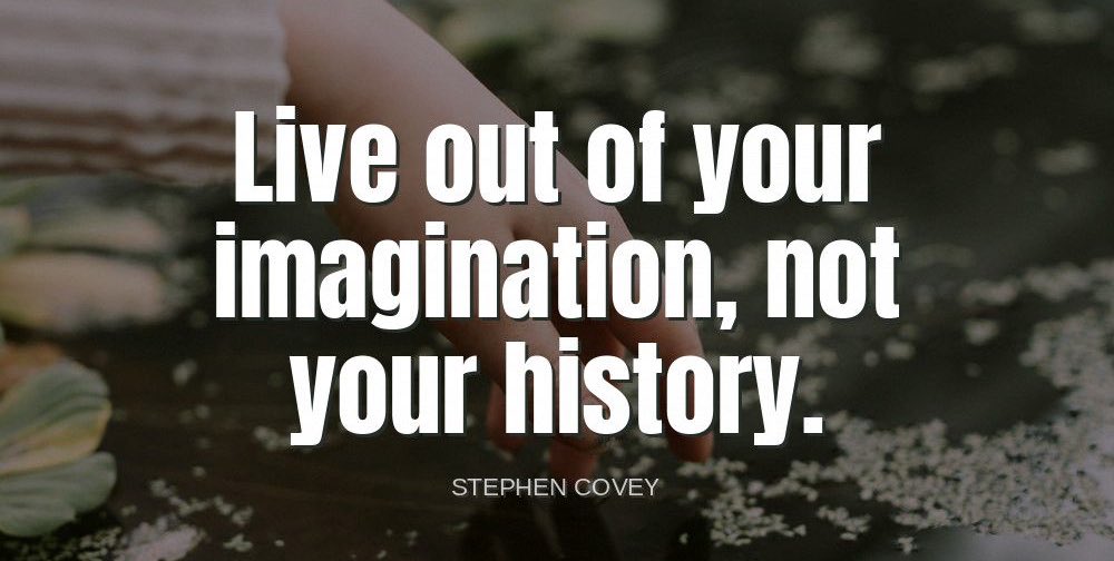 'Live out of your imagination, not your history.'-Stephen Covey