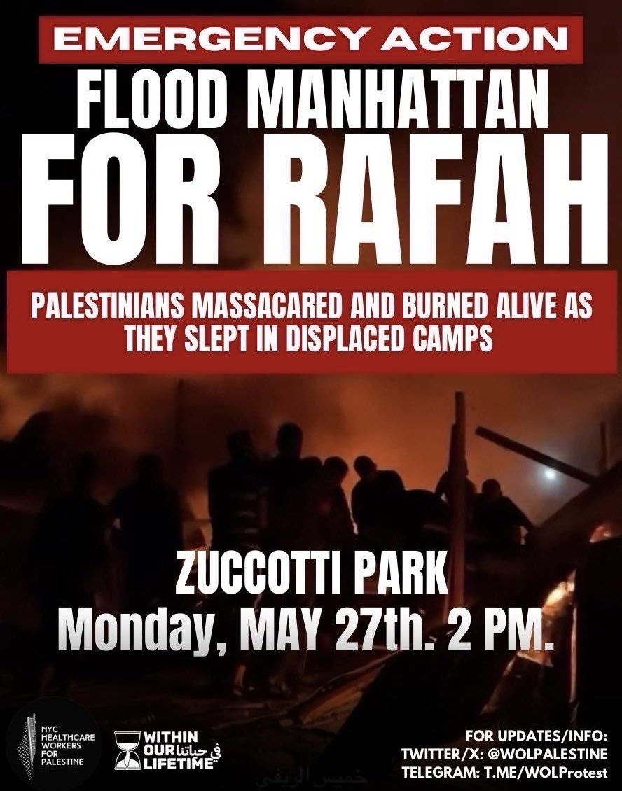 from @WOLPalestine 🚨EMERGENCY ACTION: FLOOD MANHATTAN FOR RAFAH! 🚨 DOZENS OF PALESTINIANS MASSACRED AND BURNED ALIVE AS THEY SLEPT IN DISPLACED CAMPS ESCALATE FOR RAFAH, JABALIAH, GAZA, JENIN, AND ALL OF PALESTINE! 📍Zuccotti Park 🗓️ MONDAY, May 27th ⏱️ 2PM