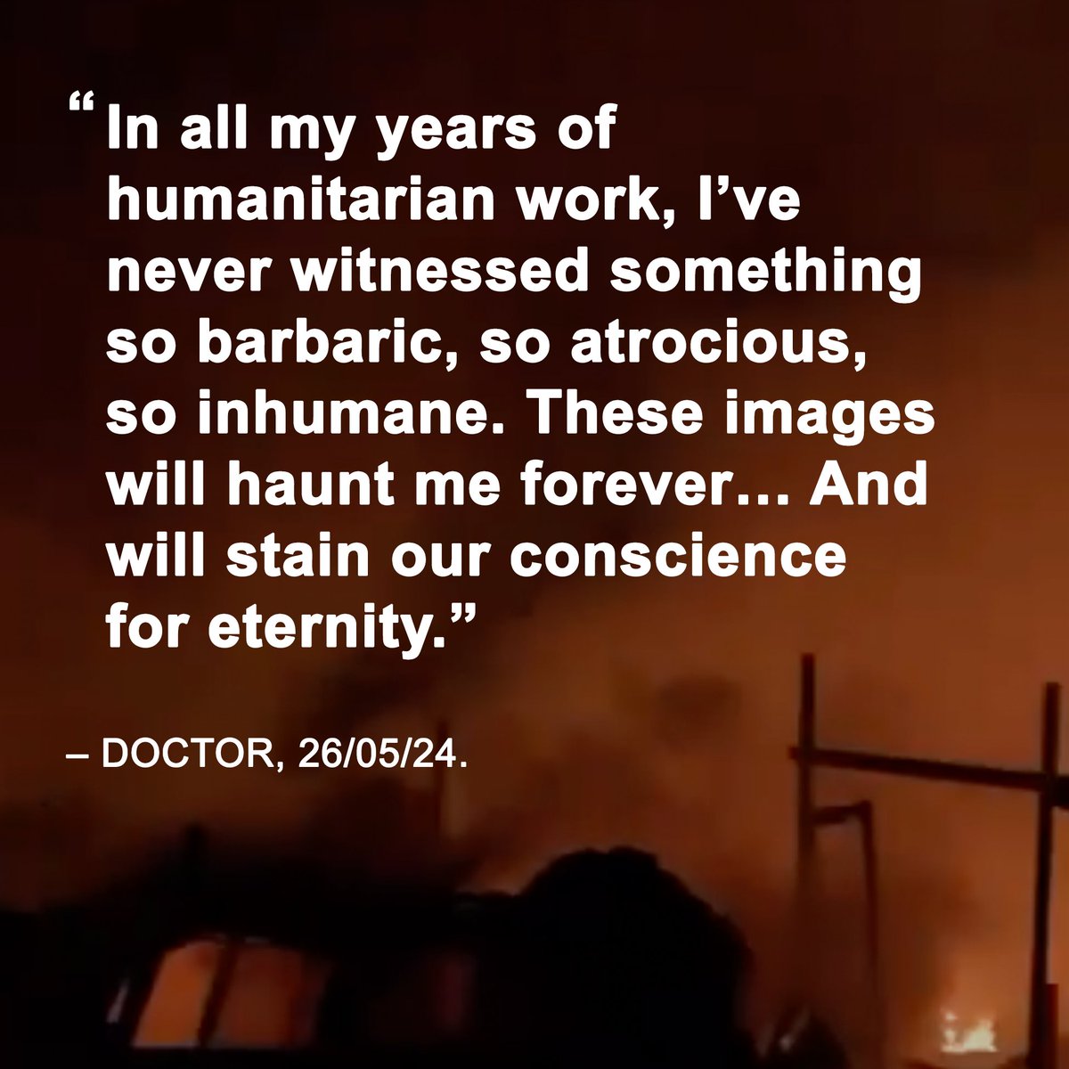 As people’s charred remains are pulled from burning tents in Rafah and scores of others with horrific injuries are transported to hospital, a doctor who was volunteering in Gaza sent this message.