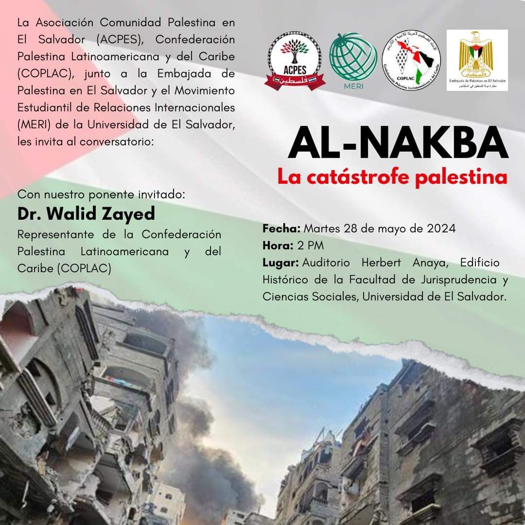 Conversatorio: Al-Nakba, la Catástrofe Palestina Invitado: Dr. Walid Zayed, Representante de la COPLAC Martes 28 de mayo, 2024. 2:00 PM. Auditorio Fac. de Jurisprudencia y Ciencias Sociales, UES. Invita: Movimiento Estudiantil de Relaciones Internacionales UES.