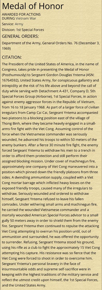 “…out of ammunition and surrounded, he was offered the opportunity to surrender. Refusing, Sergeant Yntema stood his ground, using his rifle as a club to fight the approximately 15 Viet Cong attempting his capture. His resistance was so fierce that the Viet Cong were force to