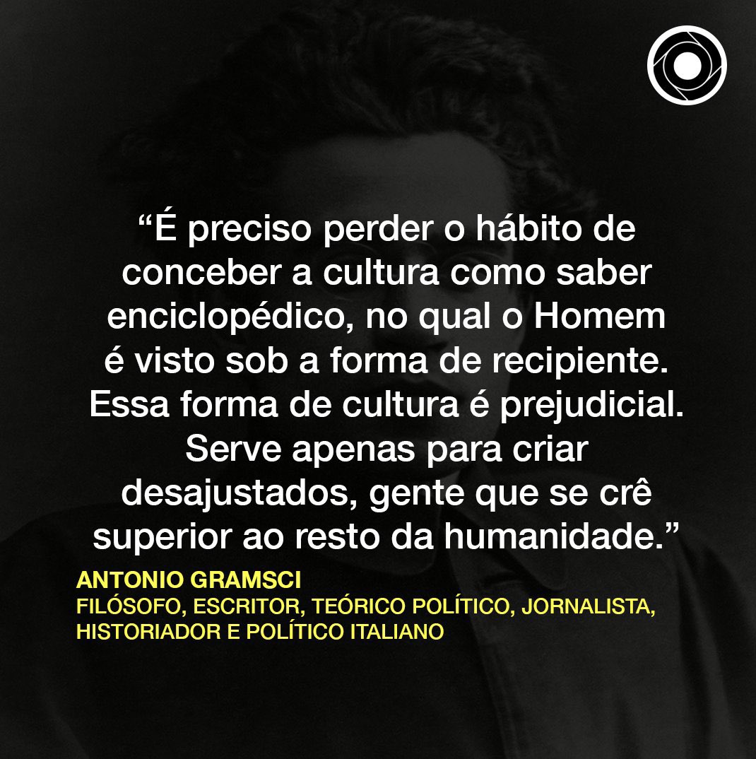 “É preciso perder o hábito de conceber a cultura como saber enciclopédico, no qual o Homem é visto sob a forma de recipiente. Essa forma de cultura é prejudicial. Serve apenas para criar desajustados, gente que se crê superior ao resto da humanidade.”

Antonio Gramsci