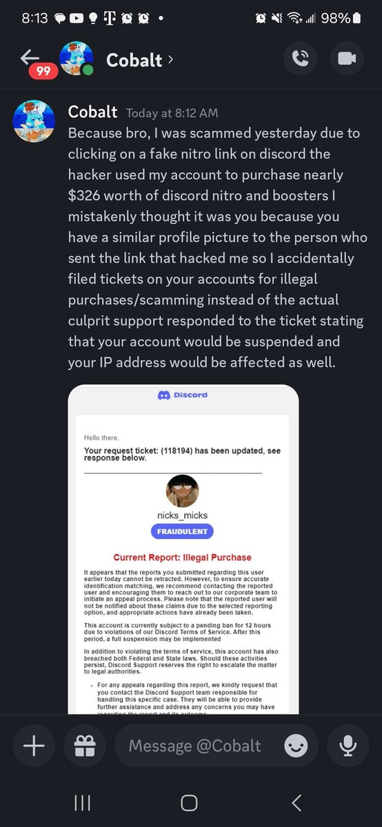 DISCORD HACK ALERT An account on your friend list might DM you saying that they got scammed by an account similar to yours and will send you screenshots DON'T CLICK ON THEM as the pictures may have links attached to them BLOCK and REPORT the account as hacked as soon as possible