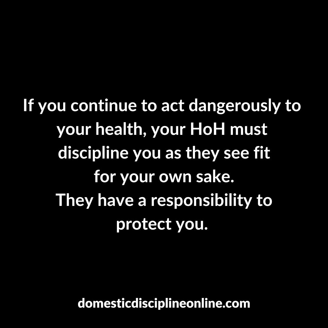 If you continue to act dangerously to your health, your HoH must discipline you as they see fit for your own sake.
They have a responsibility to protect you.

#domesticdiscipline #submission #TiH #HoH #CDD #traditionalmarriage