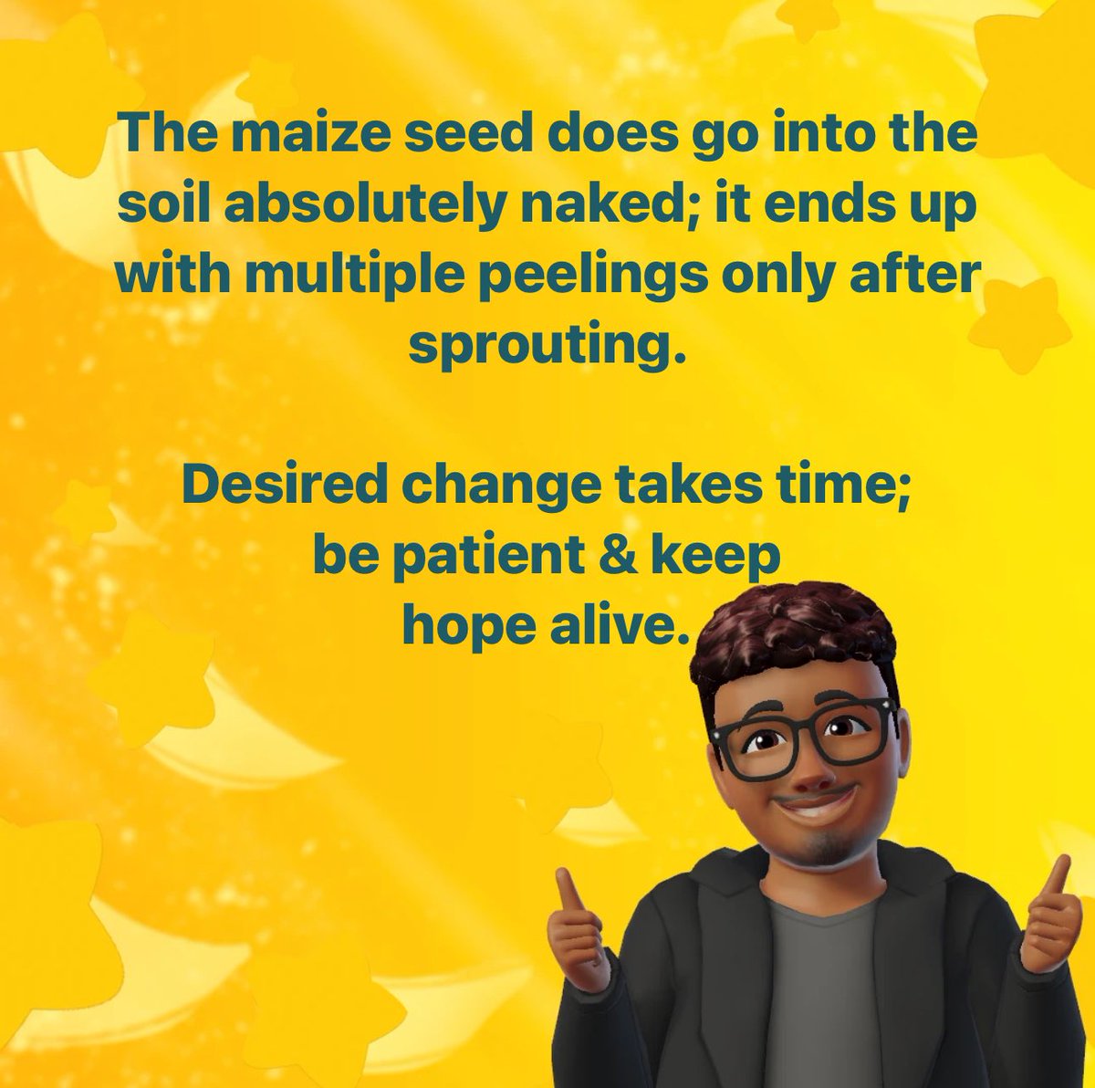 The #maize #seed does go into the #soil absolutely #naked; it ends up with #multiple #peelings only after #sprouting. 

#Desired #change takes time; be #patient & keep                           #hope #alive.

#WiseWords #DailyWisdom #PositiveEnergy #Proverb #YorubaProverbs