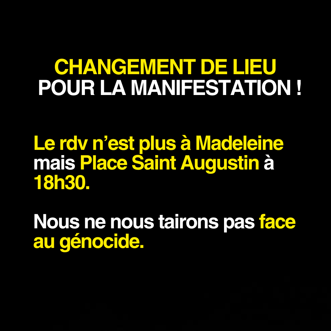 CHANGEMENT DE LIEU POUR LA MANIFESTATION !

Le rdv n’est plus à Madeleine mais Place Saint Augustin à 18h30.

Nous ne nous tairons pas face au génocide.