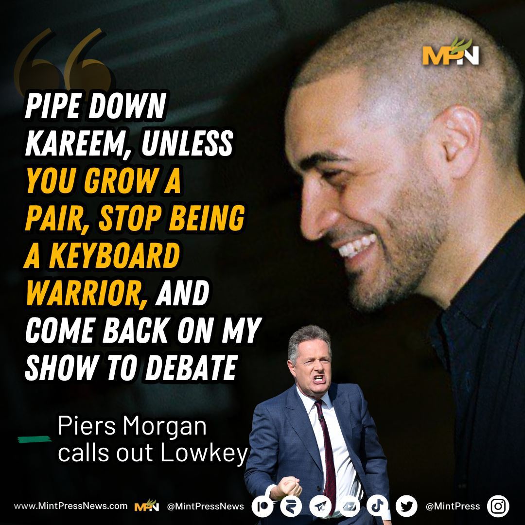 Piers Morgan challenges Lowkey On the X platform, a clash is brewing between tabloid journalist Piers Morgan and MintPress podcaster Lowkey. After Morgan tweeted his horror at Israel's attack on Rafah, Lowkey asserted that Morgan had 'served as a propagandist for Israel.'