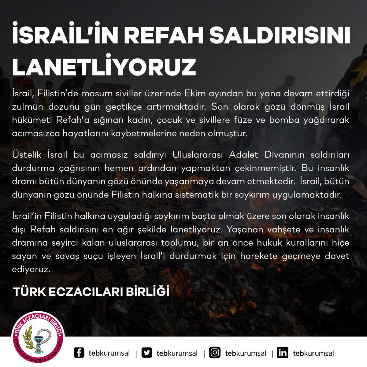 tebkurumsal's tweet photo. İSRAİL’İN REFAH SALDIRISINI LANETLİYORUZ
 
İsrail, Filistin’de masum siviller üzerinde Ekim ayından bu yana devam ettirdiği zulmün dozunu gün geçtikçe artırmaktadır. Son olarak gözü d��nmüş İsrail hükümeti Refah’a sığınan kadın, çocuk ve sivillere füze ve bomba yağdırarak acımasızca hayatlarını kaybetmelerine neden olmuştur. 
Üstelik İsrail bu acımasız saldırıyı Uluslararası Adalet Divanının saldırıları durdurma çağrısının hemen ardından yapmaktan çekinmemiştir. Bu insanlık dramı bütün dünyanın gözü önünde yaşanmaya devam etmektedir.  İsrail, bütün dünyanın gözü önünde Filistin halkına sistematik bir soykırım uygulamaktadır.
 
İsrail’in Filistin halkına uyguladığı soykırım başta olmak üzere son olarak insanlık dışı Refah saldırısını en ağır şekilde lanetliyoruz. Yaşanan vahşete ve insanlık dramına seyirci kalan uluslararası toplumu, bir an önce hukuk kurallarını hiçe sayan ve savaş suçu işleyen İsrail’i durdurmak için harekete geçmeye davet ediyoruz.
 
TÜRK ECZACILARI BİRLİĞİ