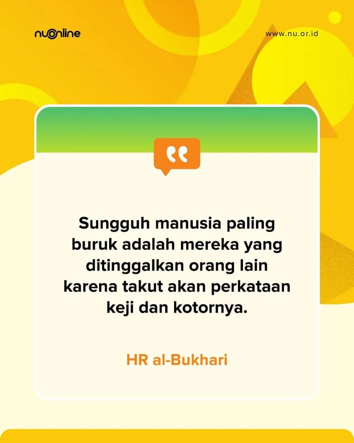 إِنَّ شَرَّ النَّاسِ مَنْ تَرَكَهُ النَّاسُ أَوْ وَدَعَهُ النَّاسُ اتِّقَاءَ فُحْشِهِ

“Sungguh manusia paling buruk adalah mereka yang ditinggalkan orang lain karena takut akan perkataan keji dan kotornya.” (HR al-Bukhari)

#nahdlatululama #nu #nuonline #nuonline_id #quotes