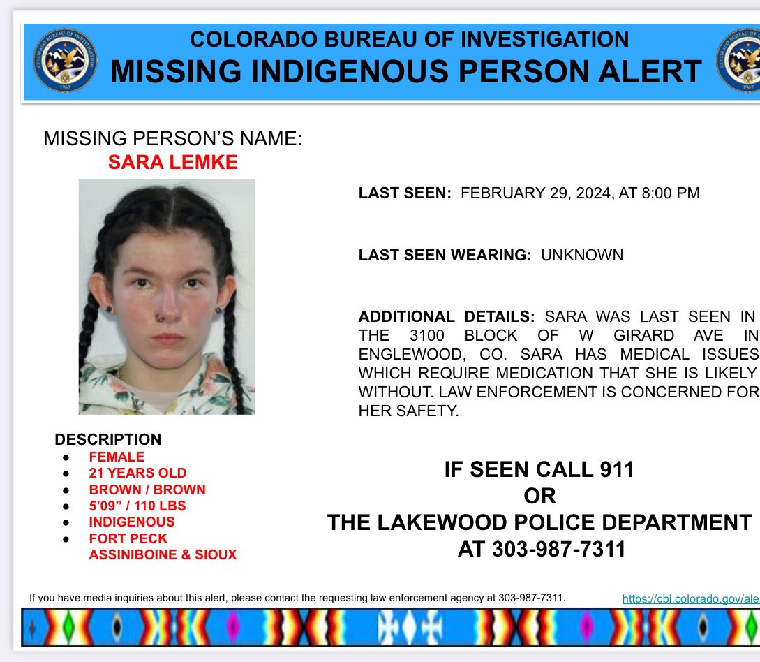 Activation: 
21-year-old, Indigenous (Fort Peck Assinboine & Sioux tribal affiliations), Sara Lemke, last seen February 29, 2024, 8:00 pm, in the 3100 Block of W Girard Ave in Englewood, CO. Sara has medical concerns, requires medication. If seen call 911.