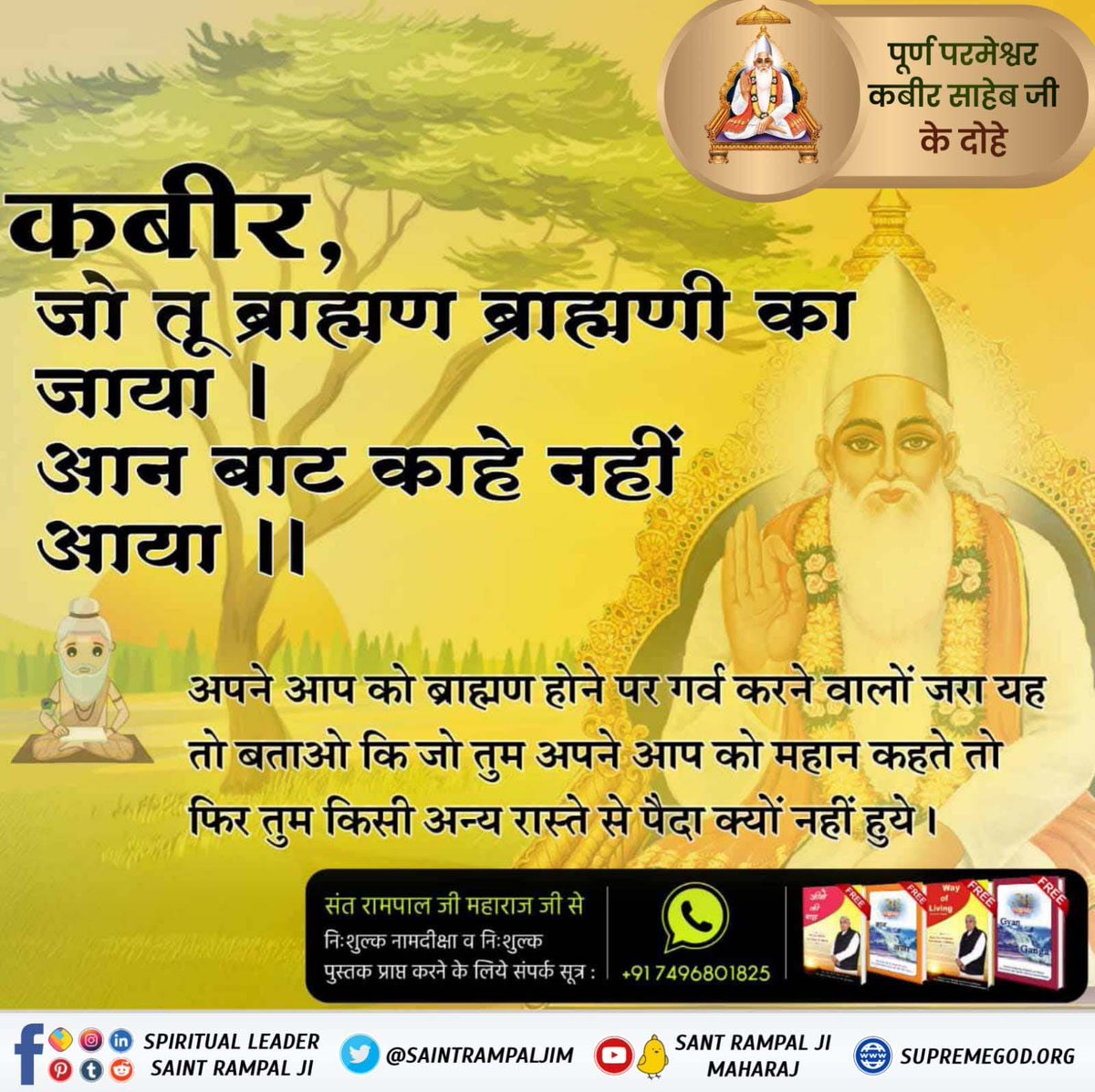 #परमात्माकबीरकी_वाणी_एकमंत्र के समान है
कबीर, जो तू ब्राह्मण ब्राह्मणी का जाया। आन बाट काहे नहीं आया।।
अपने आप को ब्राह्मण होने पर गर्व करने वालों जरा यह तो बताओ कि जो तुम अपने आप को महान कहते हैं तो फिर तुम किसी अन्य रास्ते से पैदा क्यों नहीं हुए

Kabir is God