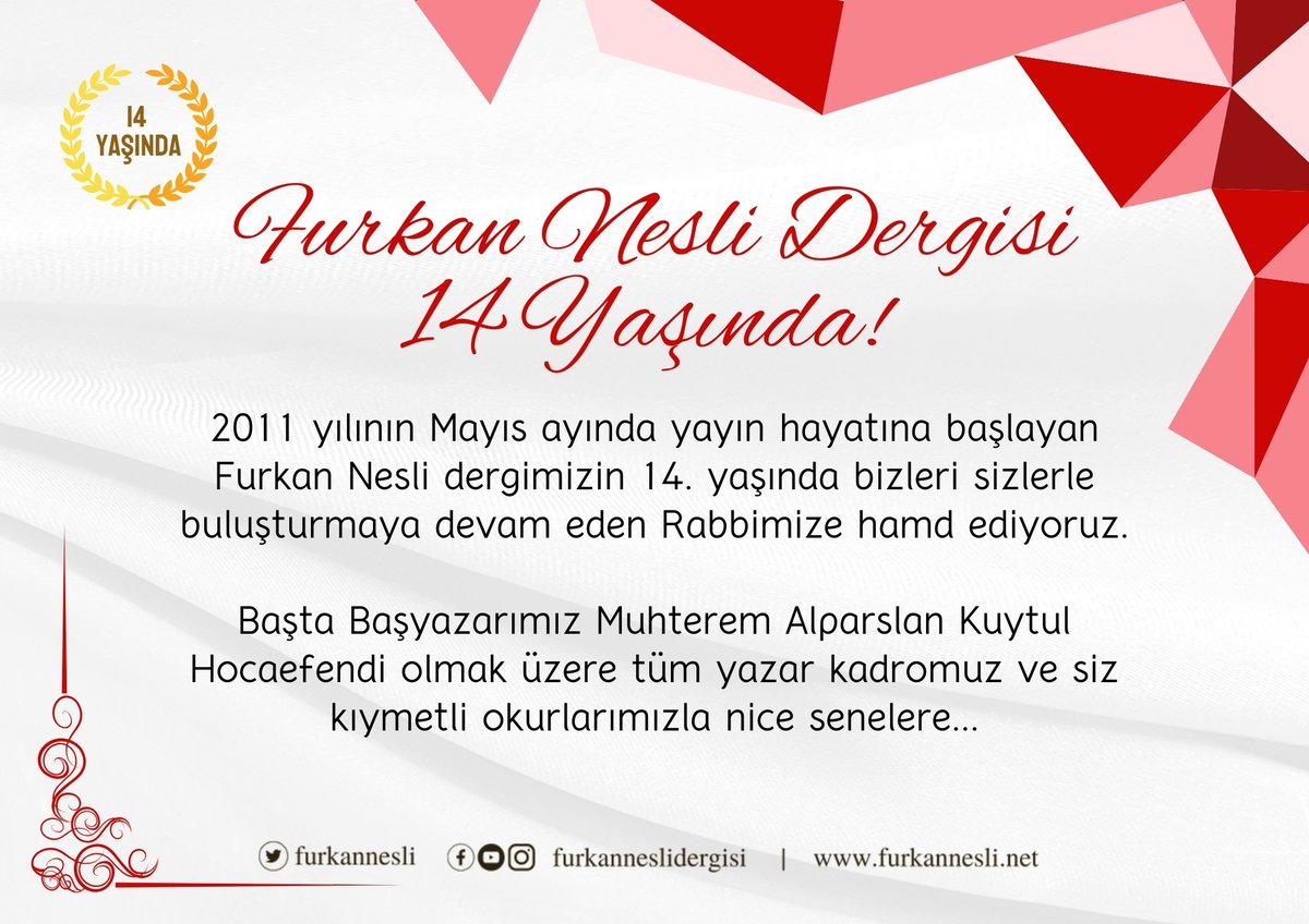 Furkan Nesli Dergisi 14 Yaşında! 2011 yılının Mayıs ayında yayın hayatına başlayan Furkan Nesli dergimizin 14. yaşında bizleri sizlerle buluşturmaya devam eden Rabbimize hamd ediyoruz. Başta Başyazarımız Alparslan Kuytul Hocaefendi olmak üzere tüm yazar kadromuz ve siz kıymetli