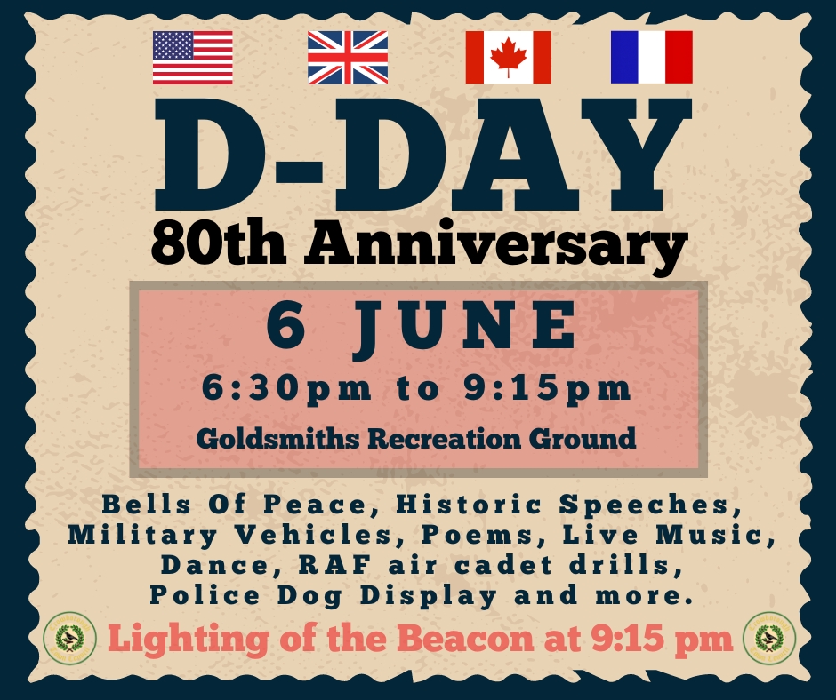 Join us at Goldsmiths Rec to mark the 80th Anniversary of D-DAY on 6 June 2024.

Proceedings begin at 6.30pm with bells ringing for peace.  Followed by speeches, the RAF Air Cadets display, a Police Dog display, 1940’s vehicles & music. Ending at 9.15pm  lighting of the beacon.