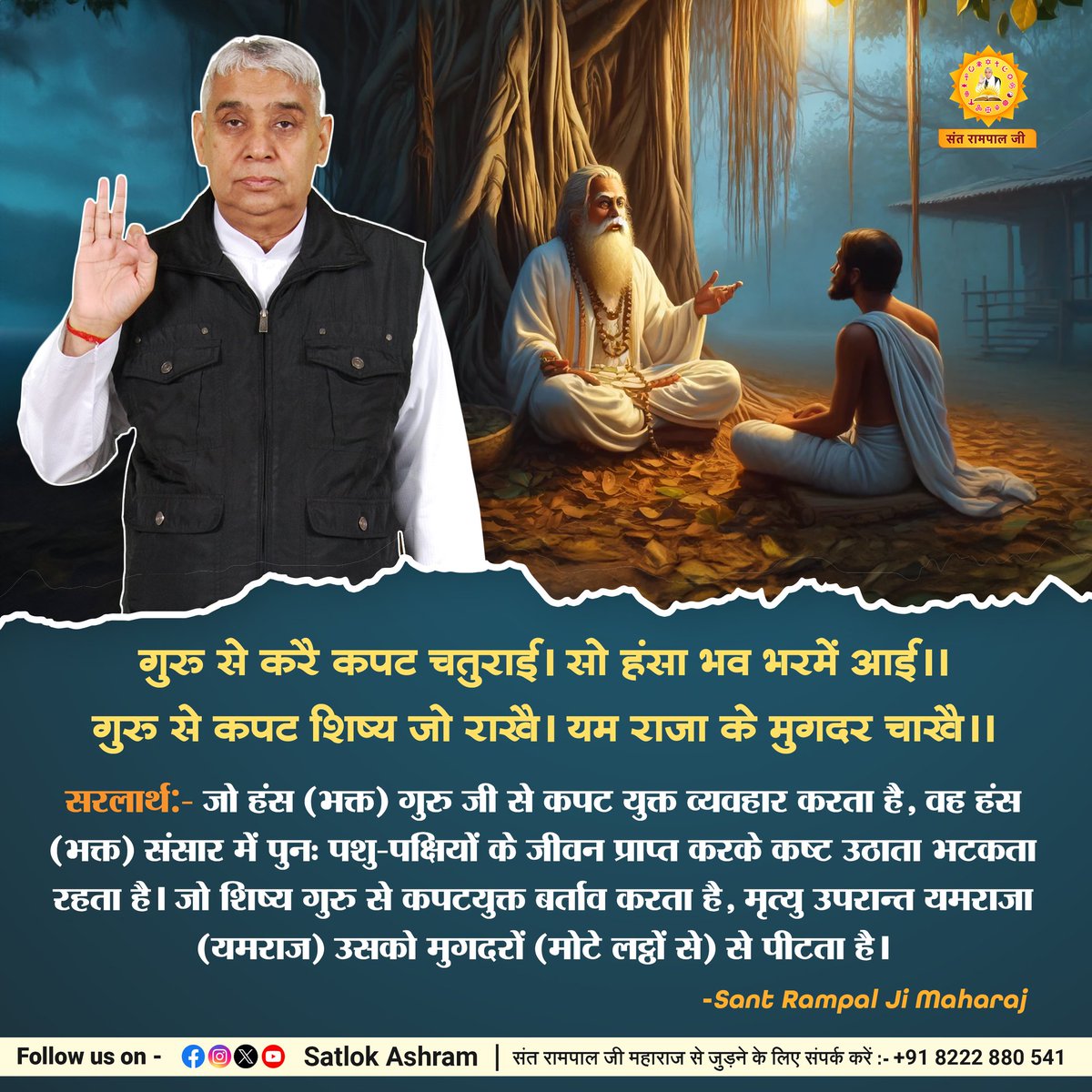 #परमात्माकबीरकी_वाणी_एकमंत्र के समान है
जो हंस (भक्त) गुरु जी से कपट युक्त व्यवहार करता है, वह हंस (भक्त) संसार में पुनः पशु-पक्षियों के जीवन प्राप्त करके कष्ट उठाता भटकता रहता है। जो शिष्य गुरु से कपटयुक्त बर्ताव करता है, मृत्यु उपरान्त यमराजा उसको मुगदरों से पीटता है।