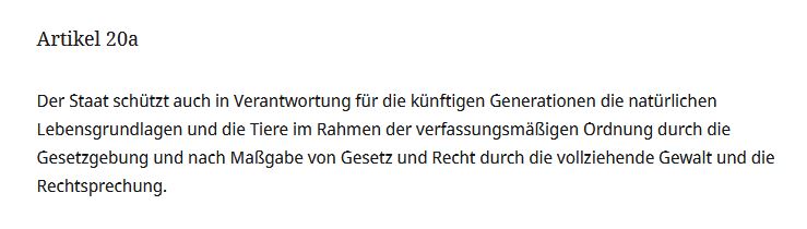 Grundgesetz Artikel 20a: Der Staat schützt auch in Verantwortung für die künftigen Generationen die natürlichen Lebensgrundlagen und die Tiere im Rahmen der verfassungsmäßigen Ordnung durch die Gesetzgebung und [...] durch die vollziehende Gewalt und die Rechtsprechung.