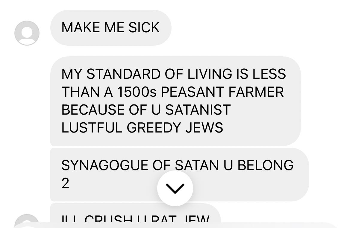 “ILL CRUSH YOU RAT JEW.” I used to sit next to this guy in English class back in high school. Radicalised by TikTok Nazi videos and now sending me unhinged death threats. “FUCK YOU MURDERING JEW ILL DROP YOU WHEN I SEE YOU.” I’m not even Jewish.