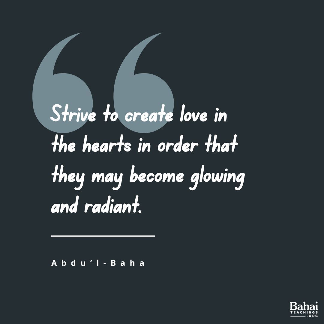 Strive to create love in the hearts in order that they may become glowing and radiant. When that love is shining, it will permeate other hearts even as this electric light illumines its surroundings. When the love of God is established, everything else will be realized.#AbdulBaha