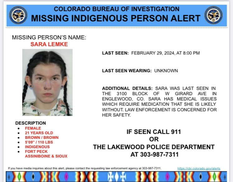 🚨Missing Indigenous Person Alert

Sara Lemke, Fort Peck Assiniboine & Sioux, was last seen Feb 29, 2024 in Englewood, CO. She requires medication that she likely does not have with her. If seen, call 911.