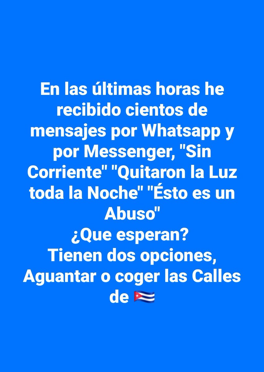 En las últimas horas he recibido cientos de mensajes por Whatsapp y por Messenger, 'Sin Corriente' 'Quitaron la Luz toda la Noche' 'Ésto es un Abuso'
¿Que esperan? 
Tienen dos opciones, Aguantar o coger las Calles de 🇨🇺
#SOSCuba
#AbajoLaDictaduraCastrista
#PatriayLibertad