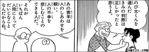 『結婚前夜』での、しずパパによるのび太評。一番人間にとって大事なものは何かと、かなり大きな命題が語られるシーン。ここからは人に楽を与え、苦しみを抜く菩薩の働きこそが人間の理想とすべき姿であるという大乗的思想の影響が伺える。
(画像はドラえもん てんコミ25巻より) 