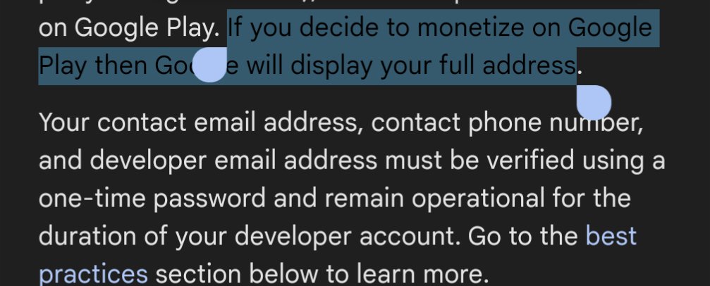 So you can't sell on the @googledevs Play Store as an individual without displaying your full address for all to see.
 
Even if you set a biz account it's one step away from looking up your duns number to get your address.

Insane.