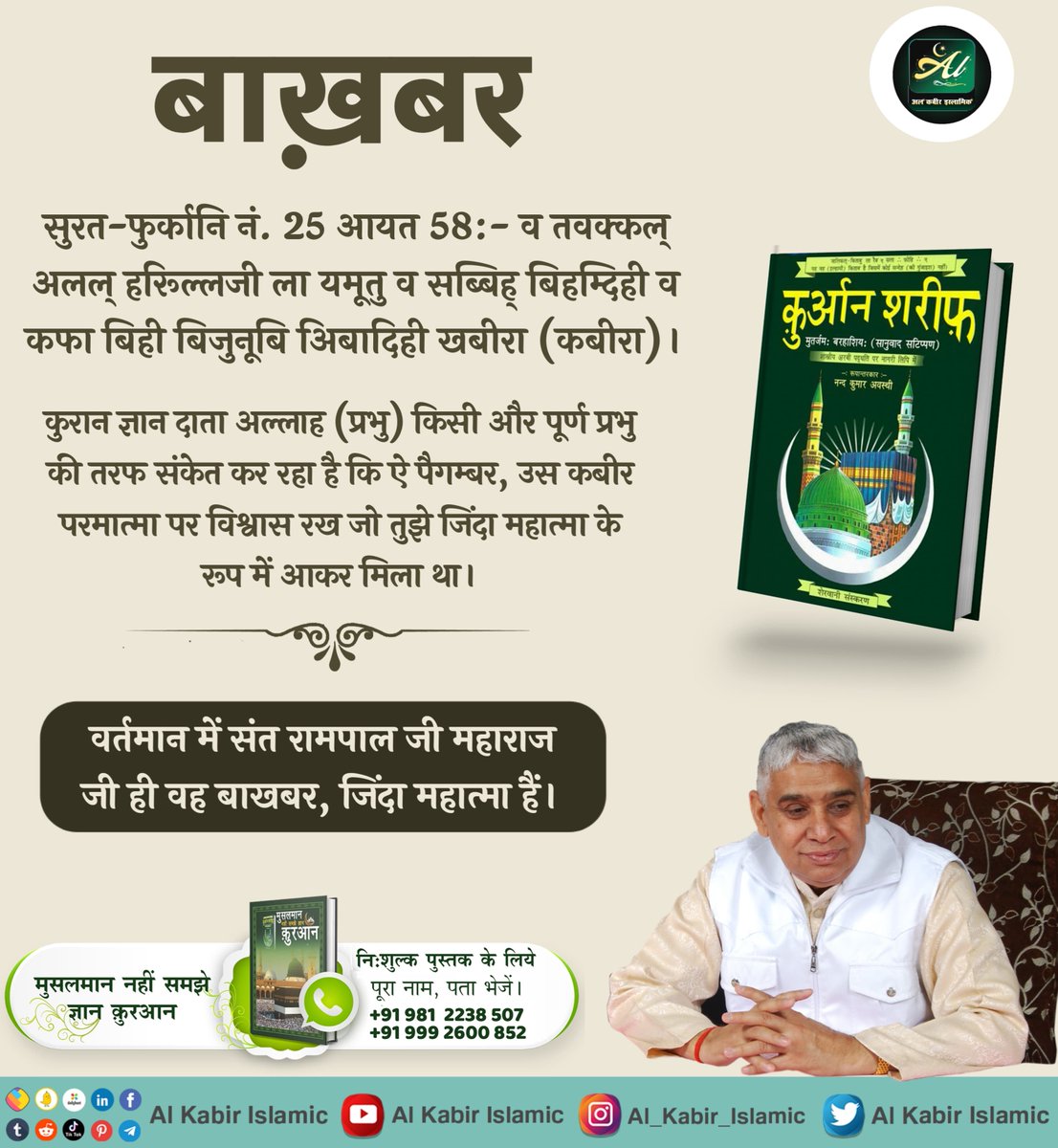 सुरत-फुर्कानि नं. 25 आयत 58:- कुरान ज्ञान दाता अल्लाह (प्रभु) किसी और पूर्ण प्रभु की तरफ संकेत कर रहा है कि उस कबीर परमात्मा पर विश्वास रख जो तुझे जिंदा महात्मा के रूप में मिला था। वर्तमान में संत रामपाल जी महाराज जी ही वह बाखबर, जिंदा महात्मा हैं।
#AlKabir_Islamic
#SaintRampalJi