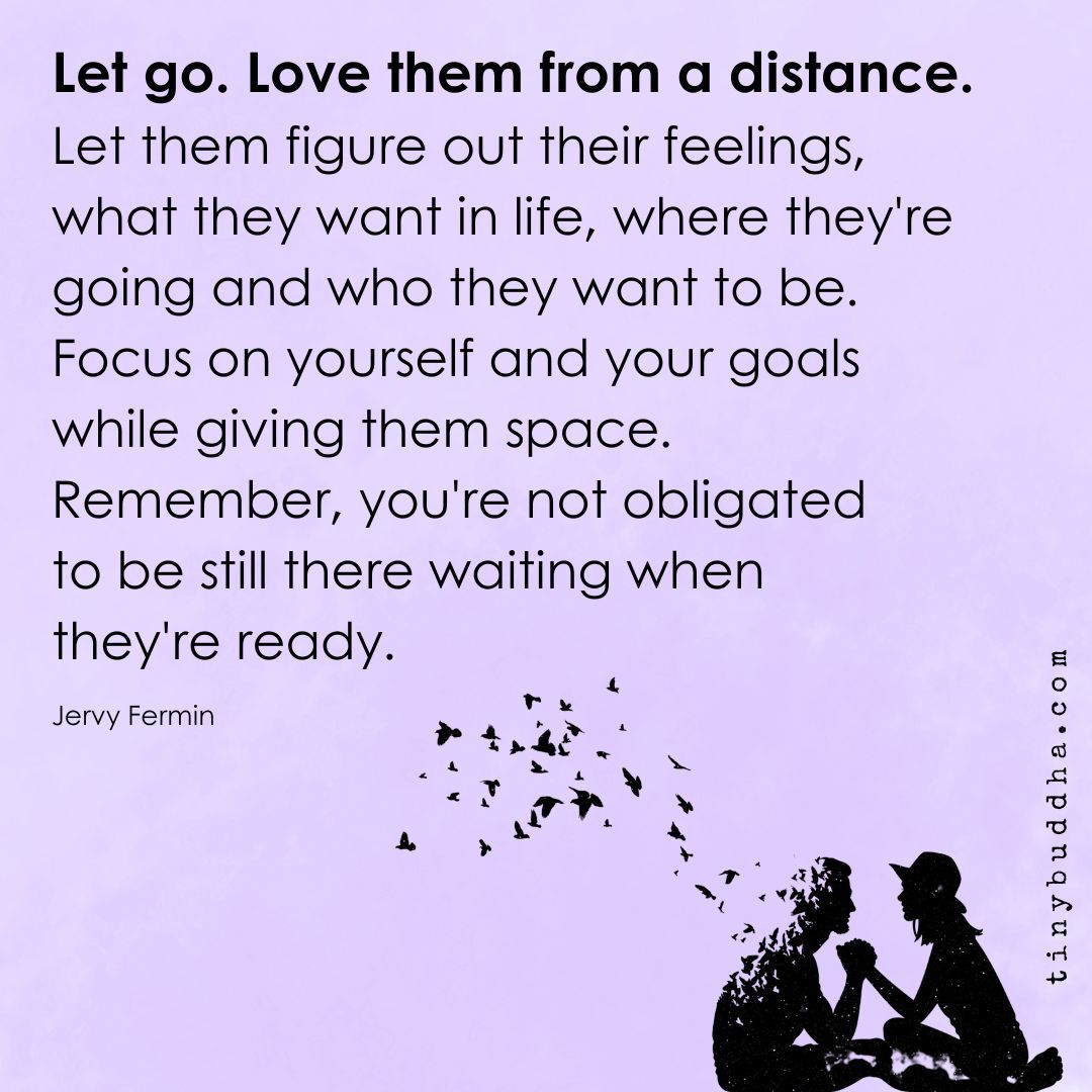 'Let go. Love them from a distance. Let them figure out their feelings, what they want in life, where they’ re going and who they want to be. Focus on yourself and your goals
while giving them space. Remember, you're not obligated to be still there waiting when they're ready.”