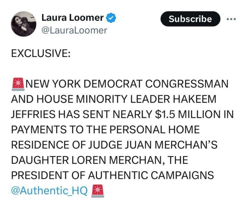 💥💥 BOOM 💥💥

NEW YORK DEMOCRAT CONGRESSMAN AND HOUSE MINORITY LEADER HAKEEM JEFFRIES HAS SENT NEARLY 1.5 MILLION IN PAYMENTS TO THE PERSONAL HOME OF JUDGE JUAN MERCHAN'S daughter LOREN MERCHAN.

WHY ISN'T THIS ON THE FRONT PAGE OF EVERY NEWSPAPER ?