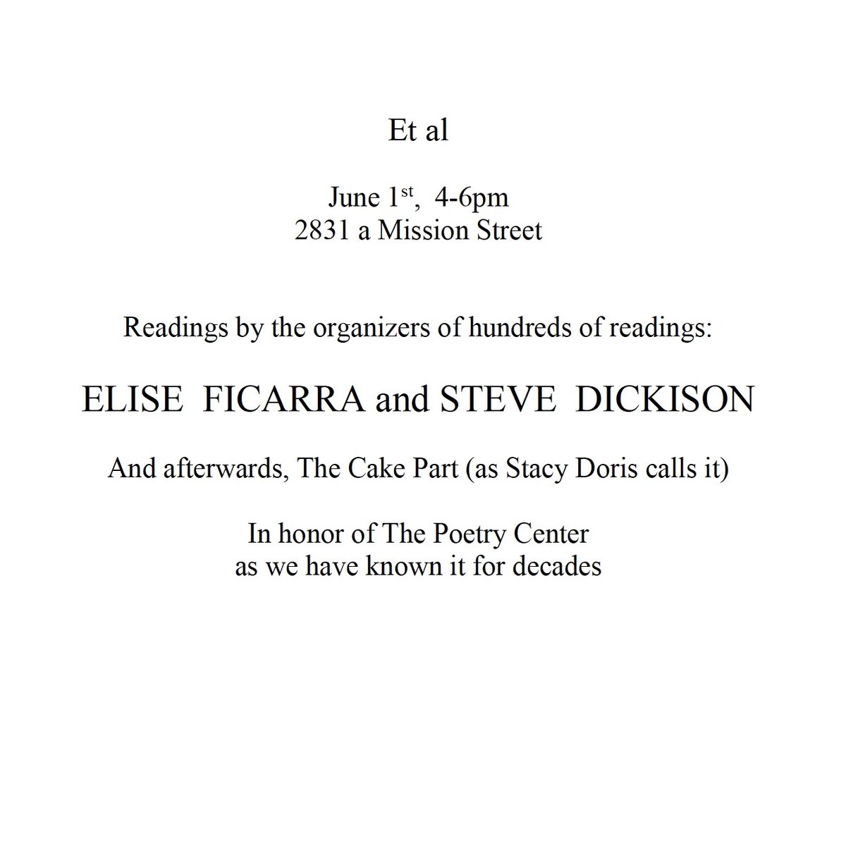 'readings by the organizers of hundreds of readings,' Elise Ficarra and Steve Dickison, followed by The Cake Part (as Stacy Doris calls it), 'in honor of The Poetry Center as we have known it for decades.' Et al., 2831a Mission Street, on Saturday afternoon June 1, 4– 6pm