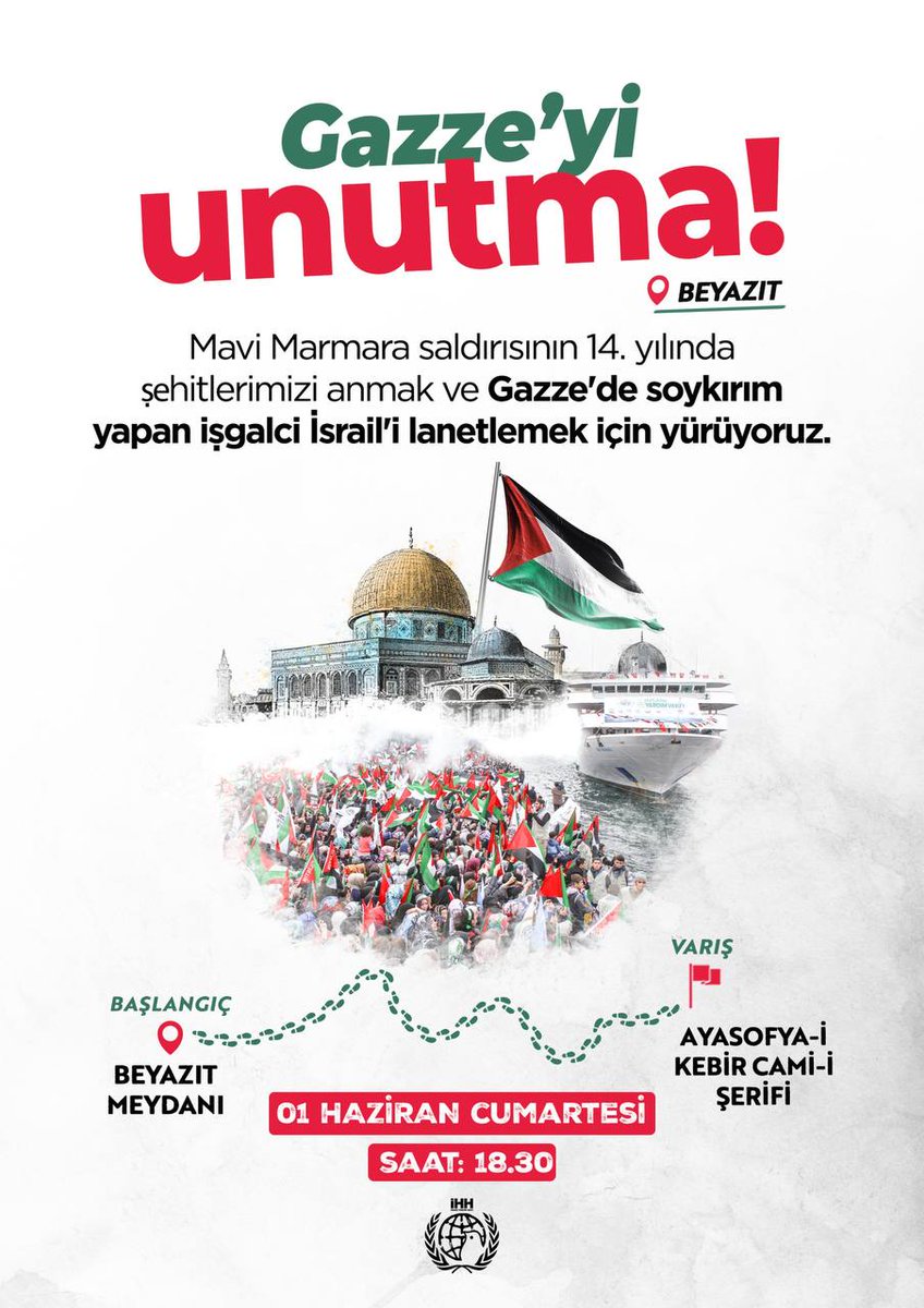 🇵🇸 Gazze'yi Unutma!

Mavi Marmara saldırısının 14. yılında şehitlerimizi anmak ve Gazze'de soykırım yapan işgalci İsrail'i lanetlemek için yürüyoruz.

📍 Başlangıç: Beyazıt Meydanı
📍 Varış: Ayasofya-i Kebir Cami-i Şerifi

🗓️ 1 Haziran Cumartesi 
🕑 Saat: 18:30
