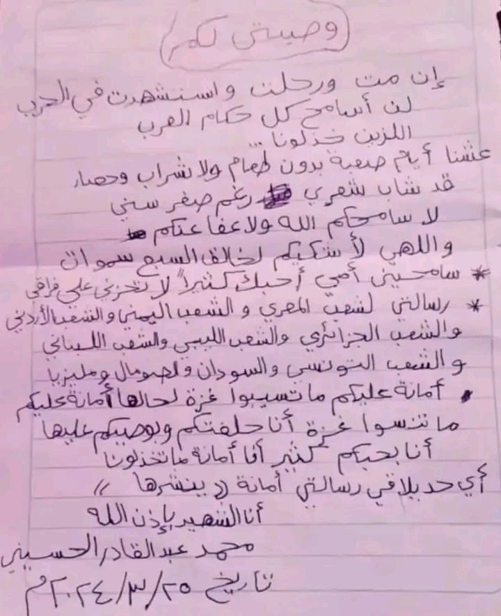 غزہ سے امت مسلمہ کے نام ایک فلسطینی شہید بچے محمد عبدالقادر الحسینی کا خط 
اگر میں شہید کر دیا گیا تو عرب حکمرانوں کو معاف نہیں کروں گا، جنہوں نے ہمیں تنہا چھوڑ دیا...
ہم نے بڑے سخت دن گزارے ہیں نہ کھانا ہے نہ پانی، اس چھوٹی سی عمر میں ہی میرے بال سفید ہو چکے ہیں، خدا تم لوگوں پر