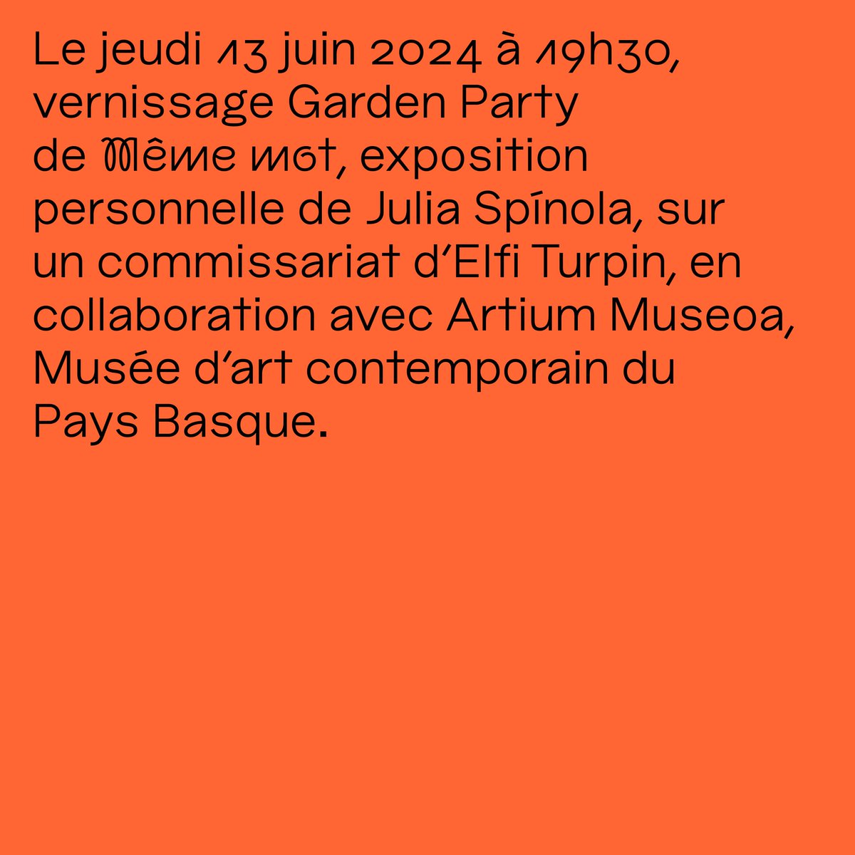 Le jeudi 13 juin 2024 à 19h30, vernissage Garden Party de Même mot, exposition personnelle de Julia Spínola, sur un commissariat d'Elfi Turpin, en collaboration avec Artium Museoa, Musée d’art contemporain du Pays Basque.