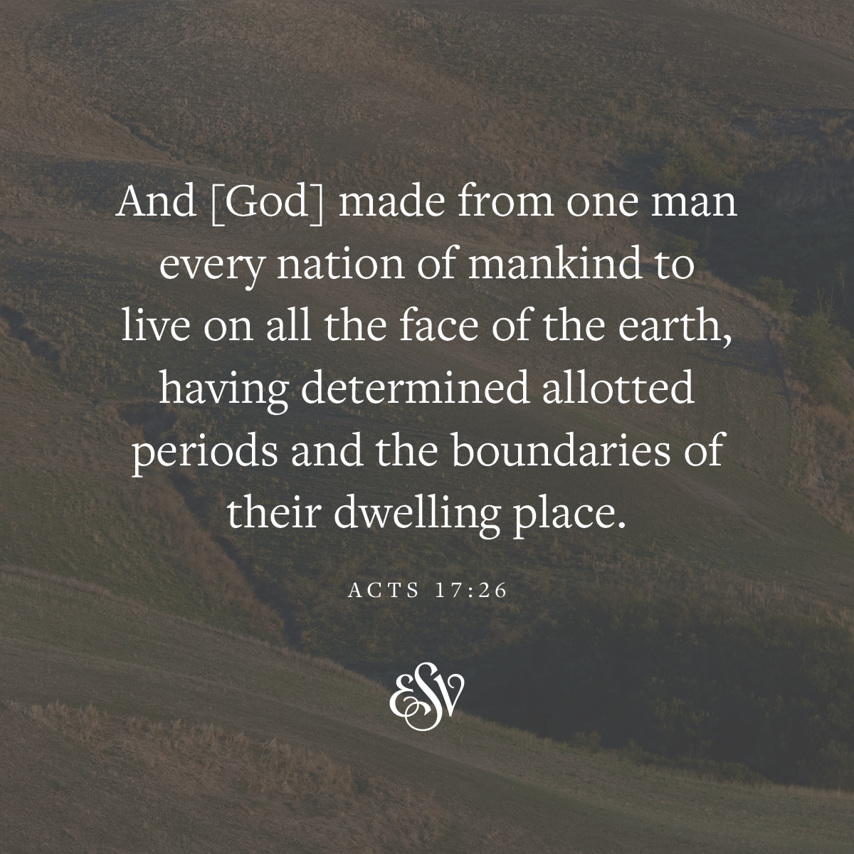 And [God] made from one man every nation of mankind to live on all the face of the earth, having determined allotted periods and the boundaries of their dwelling place. 
—Acts 17:26 ESV.org

#Verseoftheday #ESV #Scripturememoryverse #Bible