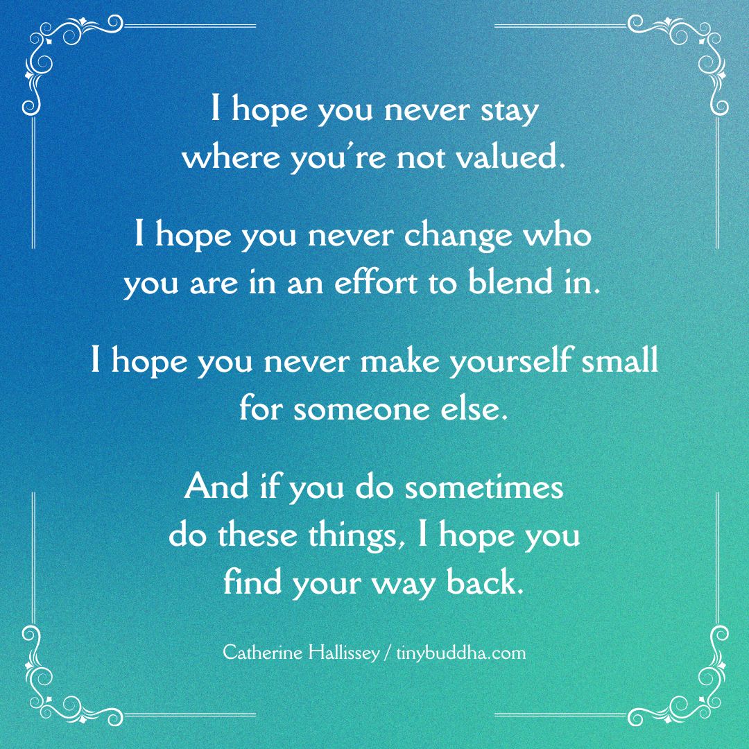 "I hope you never stay where you’re not valued. I hope you never change who you are in an effort to blend in. I hope you never make yourself small for someone else. And if you do sometimes do these things, I hope you find your way back.” ~Catherine Hallissey