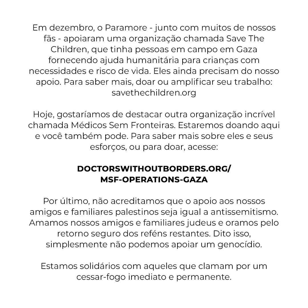 Paramore publicou uma carta pedindo doações para Médicos Sem Fronteiras, que está atuando em Gaza. A banda enfatizou que apoiar a Palestina não é antissemitismo e pede por um cessar-fogo imediato e permanente para acabar com o genocídio.